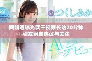 阿嬌遭曝光實干視頻長達20分鐘引發(fā)網(wǎng)友熱議與關(guān)注
