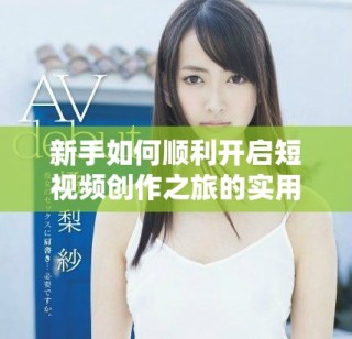 新手如何順利開(kāi)啟短視頻創(chuàng)作之旅的實(shí)用指南