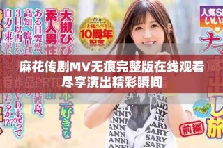 麻花傳劇MV無痕完整版在線觀看盡享演出精彩瞬間