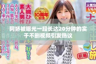阿嬌被曝光一段長達(dá)20分鐘的實(shí)干不刪視頻引發(fā)熱議