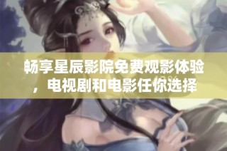 暢享星辰影院免費觀影體驗，電視劇和電影任你選擇