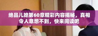 絕品兒媳第60章精彩內(nèi)容揭秘，真相令人意想不到，快來閱讀吧