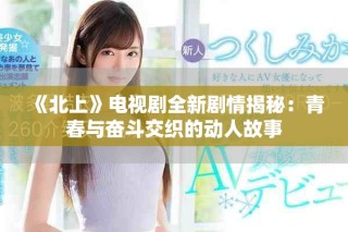 《北上》電視劇全新劇情揭秘：青春與奮斗交織的動(dòng)人故事