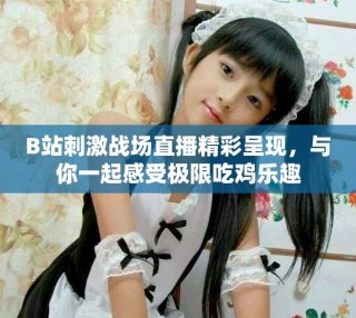 B站刺激戰(zhàn)場(chǎng)直播精彩呈現(xiàn)，與你一起感受極限吃雞樂趣