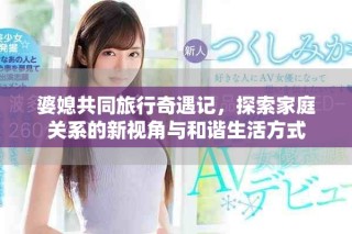 婆媳共同旅行奇遇記，探索家庭關(guān)系的新視角與和諧生活方式
