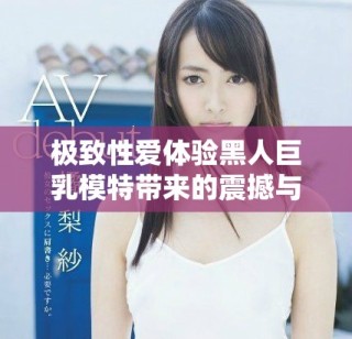 極致性愛體驗(yàn)黑人巨乳模特帶來的震撼與激情之旅