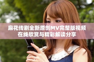 麻花傳劇全新原創(chuàng)MV完整版視頻在線欣賞與精彩解讀分享