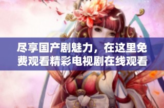 盡享國產(chǎn)劇魅力，在這里免費(fèi)觀看精彩電視劇在線觀看