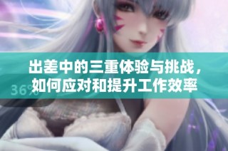出差中的三重體驗與挑戰(zhàn)，如何應對和提升工作效率