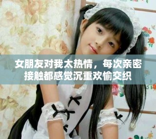 女朋友對我太熱情，每次親密接觸都感覺沉重歡愉交織