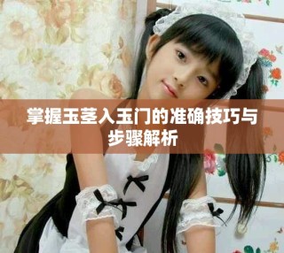掌握玉莖入玉門的準(zhǔn)確技巧與步驟解析