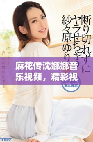 麻花傳沈娜娜音樂視頻，精彩視覺和情感交織的故事展現(xiàn)