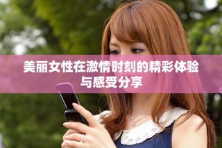 美麗女性在激情時(shí)刻的精彩體驗(yàn)與感受分享