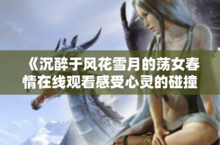 《沉醉于風(fēng)花雪月的蕩女春情在線觀看感受心靈的碰撞》