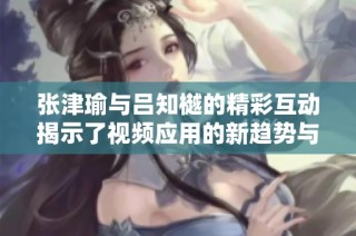 張津瑜與呂知樾的精彩互動揭示了視頻應(yīng)用的新趨勢與特色