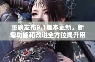 重磅發(fā)布9.1版本更新，新增功能和改進全方位提升用戶體驗