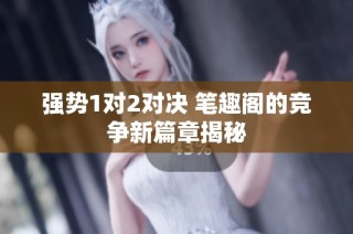 強(qiáng)勢(shì)1對(duì)2對(duì)決 筆趣閣的競(jìng)爭(zhēng)新篇章揭秘