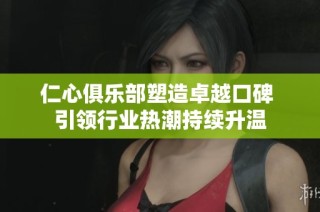 仁心俱樂(lè)部塑造卓越口碑 引領(lǐng)行業(yè)熱潮持續(xù)升溫
