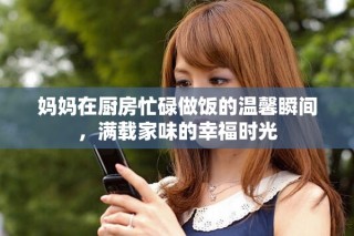 媽媽在廚房忙碌做飯的溫馨瞬間，滿載家味的幸福時光