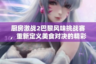 廚房激戰(zhàn)2巴黎風味挑戰(zhàn)賽，重新定義美食對決的精彩瞬間