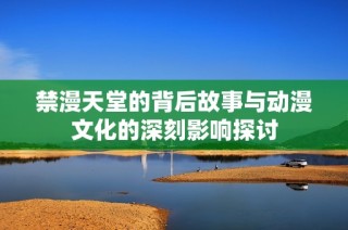 禁漫天堂的背后故事與動漫文化的深刻影響探討