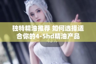 獨特精油推薦 如何選擇適合你的4-5hd精油產品