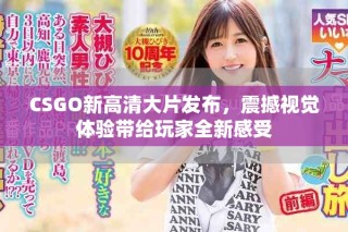 CSGO新高清大片發(fā)布，震撼視覺體驗(yàn)帶給玩家全新感受