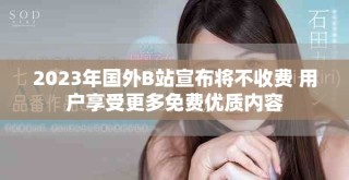 2023年國外B站宣布將不收費(fèi) 用戶享受更多免費(fèi)優(yōu)質(zhì)內(nèi)容