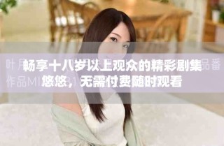 暢享十八歲以上觀眾的精彩劇集悠悠，無(wú)需付費(fèi)隨時(shí)觀看