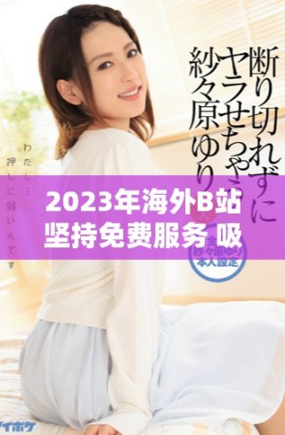 2023年海外B站堅(jiān)持免費(fèi)服務(wù) 吸引更多用戶(hù)關(guān)注與參與