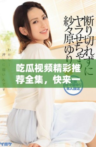 吃瓜視頻精彩推薦全集，快來(lái)一覽精彩瞬間吧