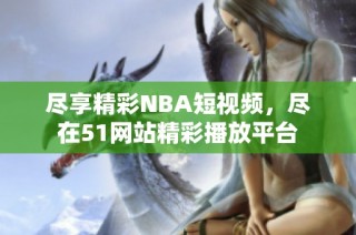 盡享精彩NBA短視頻，盡在51網站精彩播放平臺