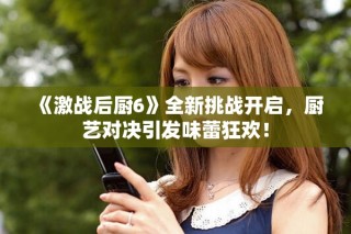 《激戰(zhàn)后廚6》全新挑戰(zhàn)開啟，廚藝對決引發(fā)味蕾狂歡！
