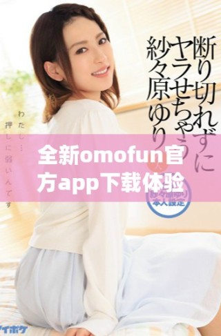 全新omofun官方app下載體驗，探索無限樂趣與精彩內(nèi)容！