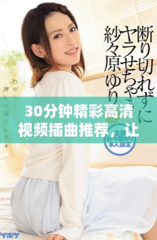 30分鐘精彩高清視頻插曲推薦，讓你享受音樂魅力與視聽盛宴