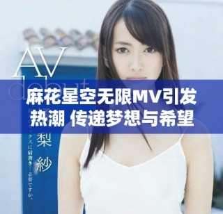 麻花星空無限MV引發(fā)熱潮 傳遞夢(mèng)想與希望的旋律