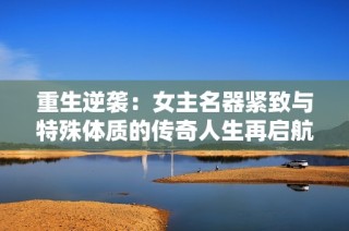 重生逆襲：女主名器緊致與特殊體質的傳奇人生再啟航