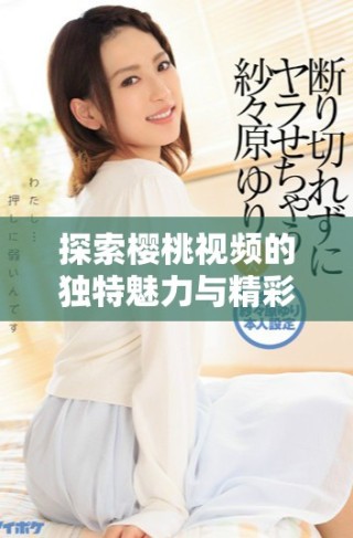 探索櫻桃視頻的獨(dú)特魅力與精彩內(nèi)容，盡情享受視聽盛宴