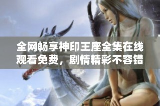 全網(wǎng)暢享神印王座全集在線(xiàn)觀看免費(fèi)，劇情精彩不容錯(cuò)過(guò)