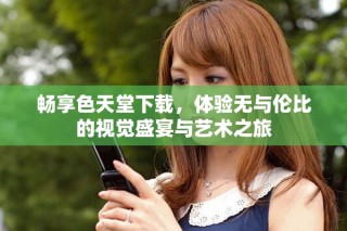 暢享色天堂下載，體驗(yàn)無與倫比的視覺盛宴與藝術(shù)之旅