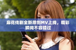 麻花傳劇全新原創(chuàng)MV上線，精彩瞬間不容錯(cuò)過