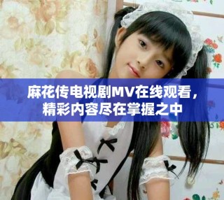 麻花傳電視劇MV在線觀看，精彩內(nèi)容盡在掌握之中