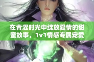在青澀時(shí)光中綻放愛(ài)情的甜蜜故事，1v1情感專屬寵愛(ài)之旅