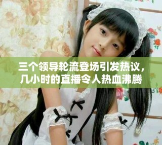 三個領(lǐng)導(dǎo)輪流登場引發(fā)熱議，幾小時的直播令人熱血沸騰