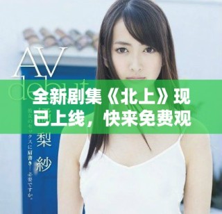 全新劇集《北上》現(xiàn)已上線，快來免費(fèi)觀看精彩劇情斗爭(zhēng)！