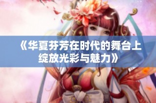 《華夏芬芳在時代的舞臺上綻放光彩與魅力》