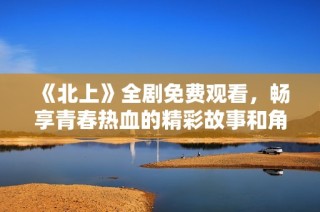 《北上》全劇免費觀看，暢享青春熱血的精彩故事和角色發(fā)展