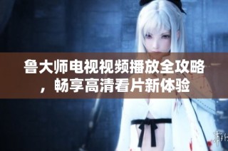 魯大師電視視頻播放全攻略，暢享高清看片新體驗