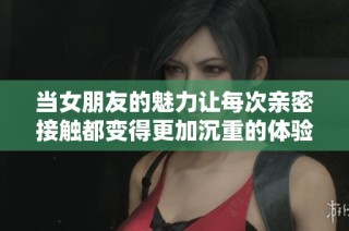 當(dāng)女朋友的魅力讓每次親密接觸都變得更加沉重的體驗(yàn)分享