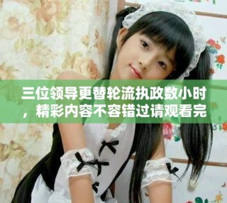 三位領(lǐng)導更替輪流執(zhí)政數(shù)小時，精彩內(nèi)容不容錯過請觀看完整視頻
